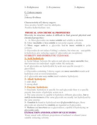 1- D.digitoxose 2- D.cymarose 3- diginose
C- 2-deoxy sugars
e.g.,
2-deoxy-D-ribose
Characteristic of2-deoxy sugers:
1- Give positive Schiff’s test for aldehydes.
2- Positive Keller-Kelliani test.
PHYSICAL AND CHEMICAL PROPERTIES
Diversity in structure makes it difficult to find general physical and
chemicalproperties:
1- A- Most glycosides are water soluble and soluble in alcohols.
B- Either insoluble or less soluble in non polar organic solvents.
C- More sugar units in a glycoside lead to more soluble in polar
solvents.
2- Glycosides do not reduce Fehling’s solution, but when are susceptible
to hydrolysis give reducing sugars (C-glycosides are exceptions).
STABILITY AND HYDROLYTIC CLEAVAGE:
1- Acid hydrolysis:
a- Acetal linkage between the aglycon and glycone more unstable than
that between two individual sugars within the molecule.
b- all glycosides are hydrolysable by acids non specific (except C-
glycosides).
c- Glycosides containing 2-deoxy sugars are more unstabletowards acid
hydrolysis even at room temperature.
d- C-glycosides are very stable (need oxidative hydrolysis).
2- Alkali hydrolysis:
1- mild alkali
2- strong alkali
3- Enzyme hydrolysis:
1- Enzymatic hydrolysis is specific for each glycoside there is a specific
enzyme that exerts a hydrolytic action on it.
2- The same enzyme is capable to hydrolyze different glycosides, but α
and β sterio-isomers ofthe same glycoside are usually not hydrolysed by
the same enzyme.
3- Emulsin is found to hydrolysed most β-glycosidelinkages, those
glycoside are attacked by emulsin are regarded as β-glycosides.
4- Maltase and invertase are α-glycosidases, capable of hydrolyzing α-
glycosides only.
EXTRACTION AND ISOLATION OF GLYCOSIDS:
1- Water mixed with different proportions of methanol or ethanol (most
suitable extracting solvent).
 