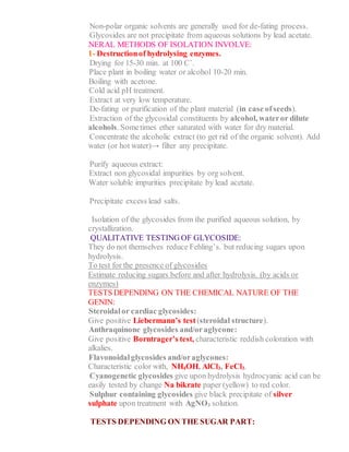 2- Non-polar organic solvents are generally used for de-fating process.
3- Glycosides are not precipitate from aqueous solutions by lead acetate.
GENERAL METHODS OF ISOLATION INVOLVE:
1- Destructionof hydrolysing enzymes.
a. Drying for 15-30 min. at 100 C˚.
b. Place plant in boiling water or alcohol 10-20 min.
c. Boiling with acetone.
d. Cold acid pH treatment.
e. Extract at very low temperature.
2- De-fating or purification of the plant material (in case ofseeds).
3- Extraction of the glycosidal constituents by alcohol, wateror dilute
alcohols. Sometimes ether saturated with water for dry material.
4- Concentrate the alcoholic extract (to get rid of the organic solvent). Add
water (or hot water)→ filter any precipitate.
5- Purify aqueous extract:
a- Extract non glycosidal impurities by org solvent.
b- Water soluble impurities precipitate by lead acetate.
6- Precipitate excess lead salts.
7- Isolation of the glycosides from the purified aqueous solution, by
crystallization.
QUALITATIVE TESTING OF GLYCOSIDE:
They do not themselves reduce Fehling’s. but reducing sugars upon
hydrolysis.
To test for the presence of glycosides
Estimate reducing sugars before and after hydrolysis. (by acids or
enzymes)
TESTS DEPENDING ON THE CHEMICAL NATURE OF THE
GENIN:
1- Steroidalor cardiac glycosides:
Give positive Liebermann’s test (steroidal structure).
2- Anthraquinone glycosides and/oraglycone:
Give positive Borntrager’s test, characteristic reddish coloration with
alkalies.
3- Flavonoidalglycosides and/oraglycones:
Characteristic color with, NH4OH, AlCl3, FeCl3.
4- Cyanogenetic glycosides give upon hydrolysis hydrocyanic acid can be
easily tested by change Na bikrate paper (yellow) to red color.
5- Sulphur containing glycosides give black precipitate of silver
sulphate upon treatment with AgNO3 solution.
TESTS DEPENDING ON THE SUGAR PART:
 