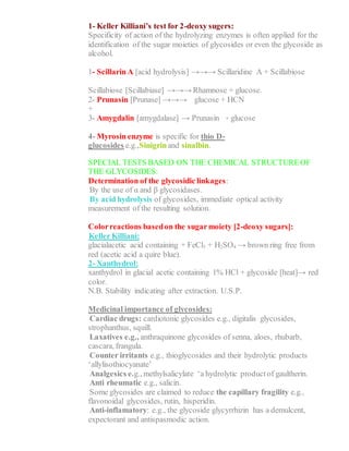 1- Keller Killiani’s test for 2-deoxy sugers:
Specificity of action of the hydrolyzing enzymes is often applied for the
identification of the sugar moieties of glycosides or even the glycoside as
alcohol.
1- Scillarin A [acid hydrolysis] →→→ Scillaridine A + Scillabiose
Scillabiose [Scillabiase] →→→ Rhamnose + glucose.
2- Prunasin [Prunase] →→→ glucose + HCN
+
3- Amygdalin [amygdalase] → Prunasin + glucose
4- Myrosin enzyme is specific for thio D-
glucosides e.g.,Sinigrinand sinalbin.
SPECIAL TESTS BASED ON THE CHEMICAL STRUCTUREOF
THE GLYCOSIDES:
Determination of the glycosidic linkages:
1- By the use of α and β glycosidases.
2- By acid hydrolysis of glycosides, immediate optical activity
measurement of the resulting solution.
Colorreactions basedon the sugarmoiety [2-deoxy sugars]:
1- Keller Killiani:
glacialacetic acid containing + FeCl3 + H2SO4 → brown ring free from
red (acetic acid a quire blue).
2- Xanthydrol:
xanthydrol in glacial acetic containing 1% HCl + glycoside [heat]→ red
color.
N.B. Stability indicating after extraction. U.S.P.
Medicinal importance of glycosides:
1- Cardiac drugs: cardiotonic glycosides e.g., digitalis glycosides,
strophanthus, squill.
2- Laxatives e.g., anthraquinone glycosides of senna, aloes, rhubarb,
cascara, frangula.
3- Counter irritants e.g., thioglycosides and their hydrolytic products
‘allylisothiocyanate’
4- Analgesics e.g., methylsalicylate ‘a hydrolytic productof gaultherin.
5- Anti rheumatic e.g., salicin.
6- Some glycosides are claimed to reduce the capillary fragility e.g.,
flavonoidal glycosides, rutin, hisperidin.
7- Anti-inflamatory: e.g., the glycoside glycyrrhizin has a demulcent,
expectorant and antispasmodic action.
 