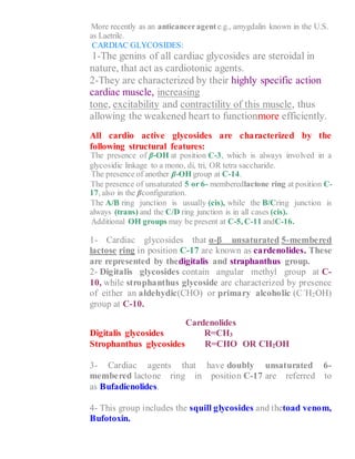 8- More recently as an anticanceragente.g., amygdalin known in the U.S.
as Laetrile.
CARDIAC GLYCOSIDES:
1-The genins of all cardiac glycosides are steroidal in
nature, that act as cardiotonic agents.
2-They are characterized by their highly specific action
cardiac muscle, increasing
tone, excitability and contractility of this muscle, thus
allowing the weakened heart to functionmore efficiently.
All cardio active glycosides are characterized by the
following structural features:
1- The presence of β-OH at position C-3, which is always involved in a
glycosidic linkage to a mono, di, tri, OR tetra saccharide.
2- The presence of another β-OH group at C-14.
3- The presence of unsaturated 5 or 6- memberedlactone ring at position C-
17, also in the βconfiguration.
4- The A/B ring junction is usually (cis), while the B/Cring junction is
always (trans) and the C/D ring junction is in all cases (cis).
5- Additional OH groups may be present at C-5, C-11 andC-16.
1- Cardiac glycosides that α-β unsaturated 5-membered
lactose ring in position C-17 are known as cardenolides. These
are represented by thedigitalis and straphanthus group.
2- Digitalis glycosides contain angular methyl group at C-
10, while strophanthus glycoside are characterized by presence
of either an aldehydic(CHO) or primary alcoholic (C`H2OH)
group at C-10.
Cardenolides
Digitalis glycosides R=CH3
Strophanthus glycosides R=CHO OR CH2OH
3- Cardiac agents that have doubly unsaturated 6-
membered lactone ring in position C-17 are referred to
as Bufadienolides.
4- This group includes the squill glycosides and thetoad venom,
Bufotoxin.
 