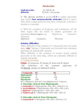 Bufadienolides
Squill glycosides R1=OH, R2=H
Bufotoxin R1 & R2 = estergroup
5- The glycone portion at position C-3 of cardiac glycosides
may contain four monosaccharide molecules linked in series.
Thus, from a single genin one may have a monoside, a bioside, a
trioside or a tetroside.
6- With the exception of D-glucose and L-rhamnose, all the
other sugars that are found in cardiac glycosides are
uncommon deoxy-sugars e.g., Digitoxose, Cymarose,
Thevetose.
Digitoxose Cyamarose Thevetose
Isolation difficulties:
1- Major difficulty in the isolation of 1ry glycosides from the crude
drug.. why? because 1ryglycosides are converted into secondary
glycosides by hydrolysable enzymes.
2- Other difficulty is the existence of several closely related
glycosides in the same drug, which are extremely difficult to
separate and purify.
THE CARDENOLIDES
Origin: D. purpurea, D. lanata, D. lutea and D. thapsi
The structures of the common aglycones of
thedigitalis group are indicated below:
Compounds R1 R2
Digitoxigenin H H
Gitoxigenin H OH
Digoxigenin OH H
DX = Digitoxose, DX(AC)=Acetyldigitoxose,G = Glucose.
1- Glycosides derived from Digitoxigenin:
a- Lanatoside A = Digitoxigenin---DX---DX----DX(AC)---G.
b- Acetyl-digitoxin = Digitoxigenin---DX---DX----DX---(AC).
c- Digitoxin = Digitoxigenin------DX---DX----DX.
d- Purpurea gly A = Digitoxigenin---DX---DX----DX---G
2- Glycosides derived from Gitoxigenin:
a- Lanatoside B = Gitoxigenin---DX---DX----DX(AC)---G.
 