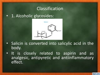 Classification
• 1. Alcoholic glycosides:
• Salicin is converted into salicylic acid in the
body.
• It is closely related to aspirin and as
analgesic, antipyretic and antiinflammatory
effect.
 