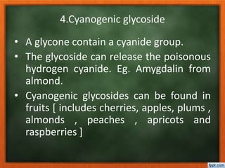 4.Cyanogenic glycoside
• A glycone contain a cyanide group.
• The glycoside can release the poisonous
hydrogen cyanide. Eg. Amygdalin from
almond.
• Cyanogenic glycosides can be found in
fruits [ includes cherries, apples, plums ,
almonds , peaches , apricots and
raspberries ]
 