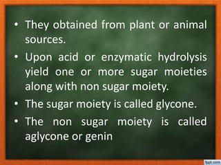 • They obtained from plant or animal
sources.
• Upon acid or enzymatic hydrolysis
yield one or more sugar moieties
along with non sugar moiety.
• The sugar moiety is called glycone.
• The non sugar moiety is called
aglycone or genin
 