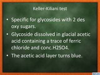 Keller-Kiliani test
• Specific for glycosides with 2 des
oxy sugars.
• Glycoside dissolved in glacial acetic
acid containing a trace of ferric
chloride and conc.H2SO4.
• The acetic acid layer turns blue.
 
