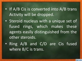 • If A/B Cis is converted into A/B trans
Activity will be dropped.
• Steroid nucleus with a unique set of
fused rings, which makes these
agents easily distinguished from the
other steroids.
• Ring A/B and C/D are Cis fused
where B/C is trans.
 