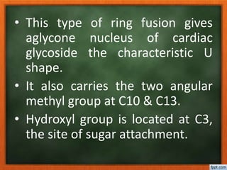 • This type of ring fusion gives
aglycone nucleus of cardiac
glycoside the characteristic U
shape.
• It also carries the two angular
methyl group at C10 & C13.
• Hydroxyl group is located at C3,
the site of sugar attachment.
 