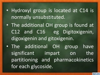 • Hydroxyl group is located at C14 is
normally unsubstituted.
• The additional OH group is found at
C12 and C16 eg Digitoxigenin,
digoxigenin and gitoxigenin.
• The additional OH group have
significant impart on the
partitioning and pharmacokinetics
for each glycoside.
 