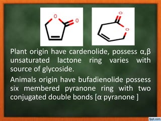 Plant origin have cardenolide, possess α,β
unsaturated lactone ring varies with
source of glycoside.
Animals origin have bufadienolide possess
six membered pyranone ring with two
conjugated double bonds [α pyranone ]
O
O
O
O
 