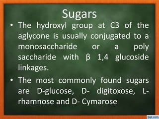 Sugars
• The hydroxyl group at C3 of the
aglycone is usually conjugated to a
monosaccharide or a poly
saccharide with β 1,4 glucoside
linkages.
• The most commonly found sugars
are D-glucose, D- digitoxose, L-
rhamnose and D- Cymarose
 