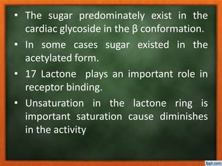 • The sugar predominately exist in the
cardiac glycoside in the β conformation.
• In some cases sugar existed in the
acetylated form.
• 17 Lactone plays an important role in
receptor binding.
• Unsaturation in the lactone ring is
important saturation cause diminishes
in the activity
 