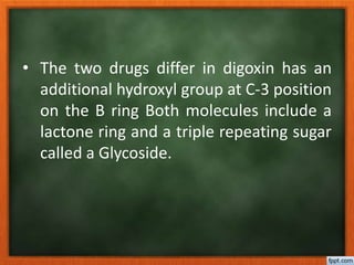 • The two drugs differ in digoxin has an
additional hydroxyl group at C-3 position
on the B ring Both molecules include a
lactone ring and a triple repeating sugar
called a Glycoside.
 