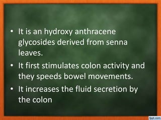 • It is an hydroxy anthracene
glycosides derived from senna
leaves.
• It first stimulates colon activity and
they speeds bowel movements.
• It increases the fluid secretion by
the colon
 