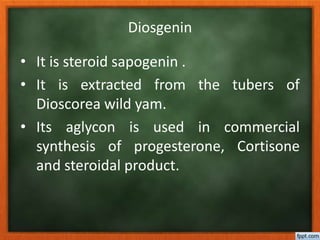Diosgenin
• It is steroid sapogenin .
• It is extracted from the tubers of
Dioscorea wild yam.
• Its aglycon is used in commercial
synthesis of progesterone, Cortisone
and steroidal product.
 