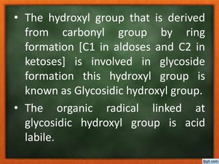 • The hydroxyl group that is derived
from carbonyl group by ring
formation [C1 in aldoses and C2 in
ketoses] is involved in glycoside
formation this hydroxyl group is
known as Glycosidic hydroxyl group.
• The organic radical linked at
glycosidic hydroxyl group is acid
labile.
 