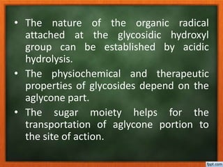 • The nature of the organic radical
attached at the glycosidic hydroxyl
group can be established by acidic
hydrolysis.
• The physiochemical and therapeutic
properties of glycosides depend on the
aglycone part.
• The sugar moiety helps for the
transportation of aglycone portion to
the site of action.
 