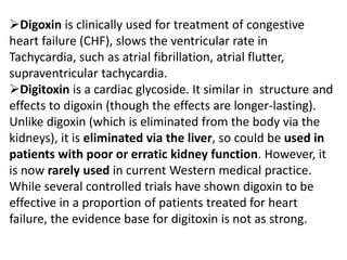 Digoxin is clinically used for treatment of congestive
heart failure (CHF), slows the ventricular rate in
Tachycardia, such as atrial fibrillation, atrial flutter,
supraventricular tachycardia.
Digitoxin is a cardiac glycoside. It similar in structure and
effects to digoxin (though the effects are longer-lasting).
Unlike digoxin (which is eliminated from the body via the
kidneys), it is eliminated via the liver, so could be used in
patients with poor or erratic kidney function. However, it
is now rarely used in current Western medical practice.
While several controlled trials have shown digoxin to be
effective in a proportion of patients treated for heart
failure, the evidence base for digitoxin is not as strong.
 