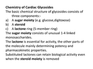 Chemistry of Cardiac Glycosides
The basic chemical structure of glycosides consists of
three components:-
a) A sugar moiety (e.g. glucose,digitoxose)
b) A steroid
c) A lactone ring (5-member ring)
The sugar moiety consists of unusual 1-4 linked
monosaccharides.
The lactone is essential for activity, the other parts of
the molecule mainly determining potency and
pharmacokinetic properties.
Substituted lactones can retain biological activity even
when the steroid moiety is removed
 