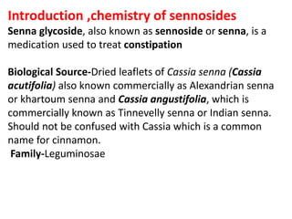 Introduction ,chemistry of sennosides
Senna glycoside, also known as sennoside or senna, is a
medication used to treat constipation
Biological Source-Dried leaflets of Cassia senna (Cassia
acutifolia) also known commercially as Alexandrian senna
or khartoum senna and Cassia angustifolia, which is
commercially known as Tinnevelly senna or Indian senna.
Should not be confused with Cassia which is a common
name for cinnamon.
Family-Leguminosae
 