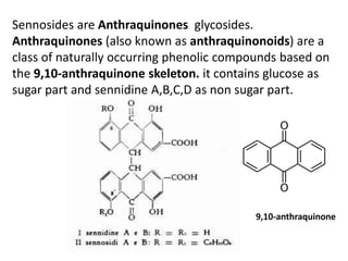 Sennosides are Anthraquinones glycosides.
Anthraquinones (also known as anthraquinonoids) are a
class of naturally occurring phenolic compounds based on
the 9,10-anthraquinone skeleton. it contains glucose as
sugar part and sennidine A,B,C,D as non sugar part.
9,10-anthraquinone
 