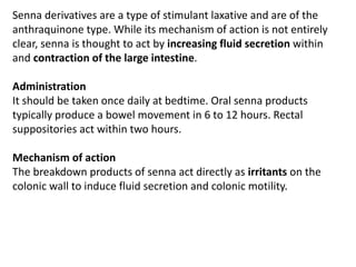 Senna derivatives are a type of stimulant laxative and are of the
anthraquinone type. While its mechanism of action is not entirely
clear, senna is thought to act by increasing fluid secretion within
and contraction of the large intestine.
Administration
It should be taken once daily at bedtime. Oral senna products
typically produce a bowel movement in 6 to 12 hours. Rectal
suppositories act within two hours.
Mechanism of action
The breakdown products of senna act directly as irritants on the
colonic wall to induce fluid secretion and colonic motility.
 