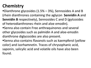 Chemistry
Dianthrone glycosides (1.5% – 3%), Sennosides A and B
(rhein dianthrones containing the aglycon Sennidin A and
Sennidin B respectively), Sennosides C and D (gylcosides
of heterodianthrones rhein and aloe emodin).
Senna also contain Free anthraquinones and several
other glycosides such as palmidin A and aloe-emodin
dianthrone diglycosides are also present.
Senna also contains flavanols such as kaempferol (yellow
color) and isorhamnetin. Traces of chrysophanic acid,
saponin, salicylic acid and volatile oils have also been
found.
 