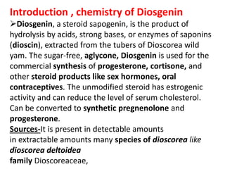 Introduction , chemistry of Diosgenin
Diosgenin, a steroid sapogenin, is the product of
hydrolysis by acids, strong bases, or enzymes of saponins
(dioscin), extracted from the tubers of Dioscorea wild
yam. The sugar-free, aglycone, Diosgenin is used for the
commercial synthesis of progesterone, cortisone, and
other steroid products like sex hormones, oral
contraceptives. The unmodified steroid has estrogenic
activity and can reduce the level of serum cholesterol.
Can be converted to synthetic pregnenolone and
progesterone.
Sources-It is present in detectable amounts
in extractable amounts many species of dioscorea like
dioscorea deltoidea
family Dioscoreaceae,
 