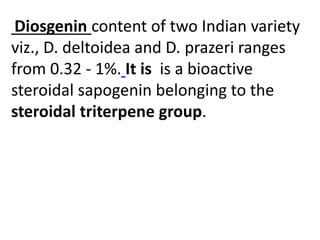 Diosgenin content of two Indian variety
viz., D. deltoidea and D. prazeri ranges
from 0.32 - 1%. It is is a bioactive
steroidal sapogenin belonging to the
steroidal triterpene group.
 