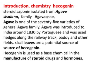 Introduction, chemistry hecogenin
steroid saponin isolated from Agave
sisalana, family Agavaceae,
Agave is one of the seventy-five varieties of
general Agave family. Agave was introduced to
India around 1830 by Portuguese and was used
hedges along the railway track, paddy and other
fields. sisal leaves are a potential source of
source of hecogenin.
Hecogenin is used as a base chemical in the
manufacture of steroid drugs and hormones.
 
