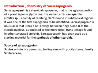 Introduction , chemistry of Sarsasapogenin
Sarsasapogenin is a steroidal sapogenin, that is the aglycon portion
of a plant saponin glycosides. It is named after sarsaparilla
(smilax sp.), a family of climbing plants found in subtropical regions.
It was one of the first sapogenins to be identified. Sarsasapogenin is
unusual in that it has a cis -linkage between rings A and B of the
steroid nucleus, as opposed to the more usual trans-linkage found
in other saturated steroids. Sarsasapogenin has been used as a
starting material for the synthesis of other steroids.
Source of sarsapogenin -
Smilax ornata is a perennial, trailing vine with prickly stems. family
Smilacaceae,
 