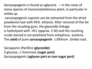 Sarsasapogenin is found as aglycone – in the roots of
many species of monocotyledonous plant, in particular in
smilax sp.
sarsasapogenin saponin can be extracted from the dried
powdered root with 95% ethanol. After removal of the fat
from the resulting gum, the glycosidic linkage
is hydrolyzed with HCL (approx. 2 M) and the resulting
crude steroid is recrystallized from anhydrous acetone.
The yield of pure sarsasapogenin 1.8%from Smilax root.
Sarsaponin (Parillin)-(glycoside)
3 glucose, 1 rhamnose (sugar part)
Sarsasapogenin (aglycon part or non sugar part)
 