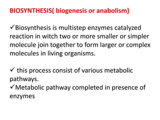BIOSYNTHESIS( biogenesis or anabolism)
Biosynthesis is multistep enzymes catalyzed
reaction in witch two or more smaller or simpler
molecule join together to form larger or complex
molecules in living organisms.
 this process consist of various metabolic
pathways.
Metabolic pathway completed in presence of
enzymes
 