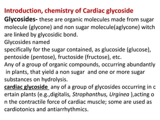 Introduction, chemistry of Cardiac glycoside
Glycosides- these are organic molecules made from sugar
molecule (glycone) and non sugar molecule(aglycone) witch
are linked by glycosidic bond.
Glycosides named
specifically for the sugar contained, as glucoside (glucose),
pentoside (pentose), fructoside (fructose), etc.
Any of a group of organic compounds, occurring abundantly
in plants, that yield a non sugar and one or more sugar
substances on hydrolysis.
cardiac glycoside any of a group of glycosides occurring in c
ertain plants (e.g.,digitalis, Strophanthus, Urginea ),acting o
n the contractile force of cardiac muscle; some are used as
cardiotonics and antiarrhythmics.
 