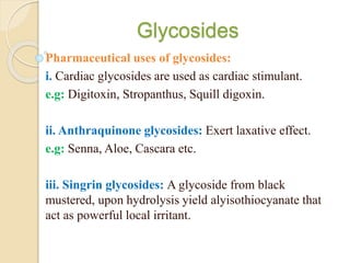 Glycosides
Pharmaceutical uses of glycosides:
i. Cardiac glycosides are used as cardiac stimulant.
e.g: Digitoxin, Stropanthus, Squill digoxin.
ii. Anthraquinone glycosides: Exert laxative effect.
e.g: Senna, Aloe, Cascara etc.
iii. Singrin glycosides: A glycoside from black
mustered, upon hydrolysis yield alyisothiocyanate that
act as powerful local irritant.
 