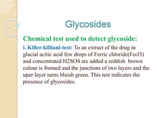 Glycosides
Chemical test used to detect glycoside:
i. Killer-killiani-test: To an extract of the drug in
glacial acitic acid few drops of Ferric chloride(Fecl3)
and concentrated H2SO4 are added a reddish brown
colour is fromed and the junctions of two layers and the
uper layer turns bluish green. This test indicates the
presence of glycosides.
 