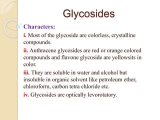 Glycosides
Characters:
i. Most of the glycoside are colorless, crystalline
compounds.
ii. Anthracene glycosides are red or orange colored
compounds and flavone glycoside are yellowsits in
color.
iii. They are soluble in water and alcohol but
insoluble in organic solvent like petroleum ether,
chloroform, carbon tetra chloride etc.
iv. Glycosides are optically levorotatory.
 