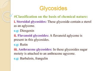 Glycosides
#Classification on the basis of chemical nature:
i. Steroidal glycosides: These glycoside contain a sterol
as an aglycone.
e.g: Diosgenin
ii. Flavanoid glycosides: A flavanoid aglycone is
present in this glycosides.
e.g: Rutin
iii. Anthracene glycosides: In these glycosides sugar
moiety is attached to an anthracene agycone.
e.g: Barbaloin, frangulin
 