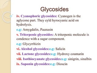 Glycosides
iv. Cyanophoric glycosides: Cyanogen is the
aglycone part. They eyld hyrocyanic acid on
hydrolysis.
e.g: Amygdalin, Paunasin
v. Triterpenic glycosides: A triterpenic molecule is
condence with a sugar component.
e.g: Glycyrrhizin
vi. Alcohol glycosides:e.g: Salicin
vii. Lactone glycosides:e.g: Hydroxy coumarin
viii. Isothiocyanate glycosides:e.g: sinigrin, sinalbin
ix. Saponin glycosides:e.g: Dioscin
 