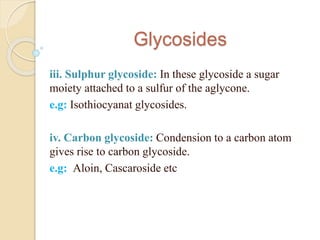 Glycosides
iii. Sulphur glycoside: In these glycoside a sugar
moiety attached to a sulfur of the aglycone.
e.g: Isothiocya...