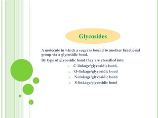 A molecule in which a sugar is bound to another functional
group via a glycosidic bond.
By type of glycosidic bond they are classified into
1. C-linkage/glycosidic bond,
2. O-linkage/glycosidic bond
3. N-linkage/glycosidic bond
4. S-linkage/glycosidic bond
Glycosides
 