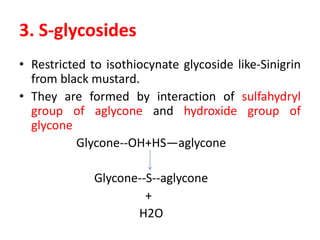 3. S-glycosides
• Restricted to isothiocynate glycoside like-Sinigrin
from black mustard.
• They are formed by interaction of sulfahydryl
group of aglycone and hydroxide group of
glycone
Glycone--OH+HS—aglycone
Glycone--S--aglycone
+
H2O
 