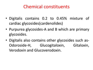 Chemical constituents
• Digitalis contains 0.2 to 0.45% mixture of
cardiac glycosides(cardenolides)
• Purpurea glycosides-A and B which are primary
glycosides.
• Digitalis also contains other glycosides such as-
Odoroside-H, Glucogitaloxin, Gitaloxin,
Verodoxin and Glucoverodoxin.
 