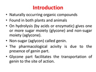Introduction
• Naturally occurring organic compounds
• Found in both plants and animals
• On hydrolysis (by acids or enzymatic) gives one
or more sugar moiety (glycone) and non-sugar
moiety (aglycone).
• Non-sugar (aglycon) called genin.
• The pharmacological acivity is due to the
presence of genin part.
• Glycone part facilitates the transportation of
genin to the site of action.
 