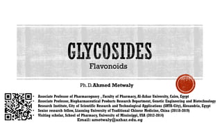 Flavonoids
Ph.D.Ahmed Metwaly
Email: ametwaly@azhar.edu.eg
• Associate Professor of Pharmacognosy , Faculty of Pharmacy, Al-Azhar University, Cairo, Egypt
• Associate Professor, Biopharmaceutical Products Research Department, Genetic Engineering and Biotechnology
Research Institute, City of Scientific Research and Technological Applications (SRTA-City), Alexandria, Egypt
• Senior research fellow, Liaoning University of Traditional Chinese Medicine, China (20118-2019)
• Visiting scholar, School of Pharmacy, University of Mississippi, USA (2012-2014)
 