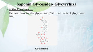Saponin Glycosides- Glycyrrhiza
• Active Constituents :
• The main constituent is glycyrrhizin,(Na++,Ca++ salts of glycyrrhizic
acid)
Glycyrrhizin
 