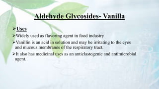 Aldehyde Glycosides- Vanilla
Uses
Widely used as flavoring agent in food industry
Vanillin is an acid in solution and may be irritating to the eyes
and mucous membranes of the respiratory tract.
It also has medicinal uses as an anticlastogenic and antimicrobial
agent.
 