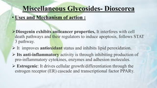 Miscellaneous Glycosides- Dioscorea
• Uses and Mechanism of action :
Diosgenin exhibits anticancer properties, It interferes with cell
death pathways and their regulators to induce apoptosis, follows STAT
3 pathway.
 It improves antioxidant status and inhibits lipid peroxidation.
 Its anti-inflammatory activity is through inhibiting production of
pro-inflammatory cytokines, enzymes and adhesion molecules.
 Estrogenic: It drives cellular growth/differentiation through the
estrogen receptor (ER) cascade and transcriptional factor PPARγ.
 