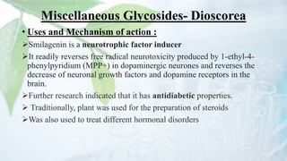 Miscellaneous Glycosides- Dioscorea
• Uses and Mechanism of action :
Smilagenin is a neurotrophic factor inducer
It readily reverses free radical neurotoxicity produced by 1-ethyl-4-
phenylpyridium (MPP+) in dopaminergic neurones and reverses the
decrease of neuronal growth factors and dopamine receptors in the
brain.
Further research indicated that it has antidiabetic properties.
 Traditionally, plant was used for the preparation of steroids
Was also used to treat different hormonal disorders
 