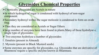 Glycosides Chemical Properties
Chemically glycosides are Acetals in nature
In which hydrogen of sugar is condensed with hydroxyl of non-sugar
component.
Secondary hydroxyl within the sugar molecule is condensed to form an oxide
ring.
Thus they are considered as Acetals or Sugar Ethers
large number of enzymes have been found in plants.Many of these hydrolyse a
single type of glycosides.
 Two enzymes hydrolyse a number of glycosides:
1. Emulsin (present in Almond)
2. Myrosin (present in Black Mustard seeds)
Some enzymes are specific for glycosides, e.g. Glycosides that are derivative of
Rhamnose require a specific enzyme known as Rhamnase.
 