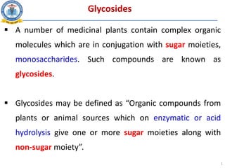 Glycosides
 A number of medicinal plants contain complex organic
molecules which are in conjugation with sugar moieties,
monosaccharides. Such compounds are known as
glycosides.
 Glycosides may be defined as “Organic compounds from
plants or animal sources which on enzymatic or acid
hydrolysis give one or more sugar moieties along with
non-sugar moiety”.
1
 